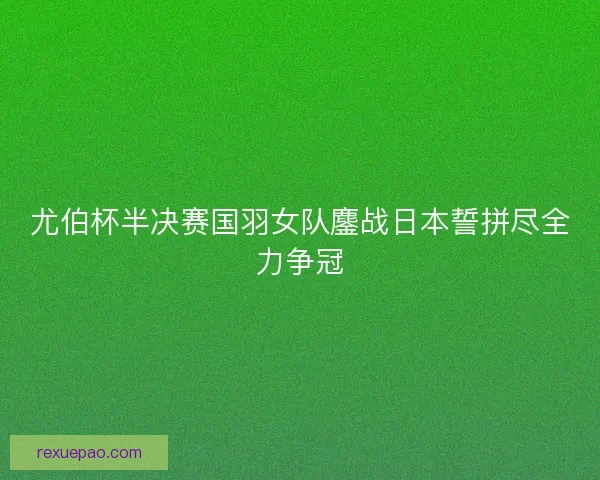 尤伯杯半决赛国羽女队鏖战日本誓拼尽全力争冠